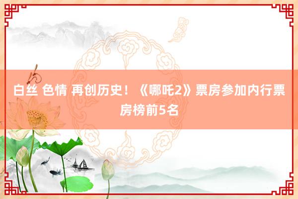 白丝 色情 再创历史！《哪吒2》票房参加内行票房榜前5名