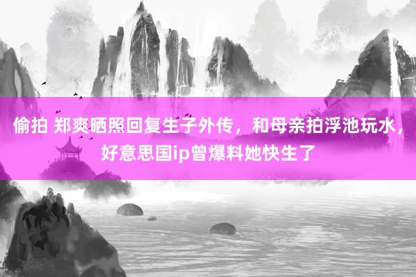 偷拍 郑爽晒照回复生子外传，和母亲拍浮池玩水，好意思国ip曾爆料她快生了