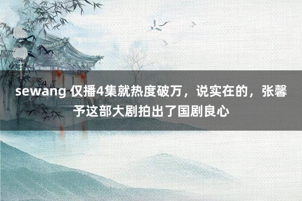 sewang 仅播4集就热度破万，说实在的，张馨予这部大剧拍出了国剧良心