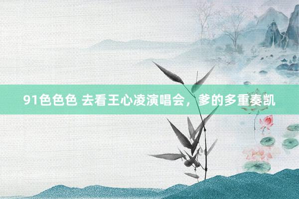 91色色色 去看王心凌演唱会，爹的多重奏凯