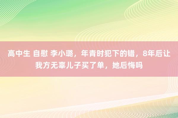 高中生 自慰 李小璐，年青时犯下的错，8年后让我方无辜儿子买了单，她后悔吗