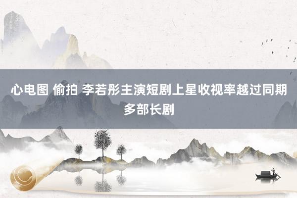 心电图 偷拍 李若彤主演短剧上星收视率越过同期多部长剧
