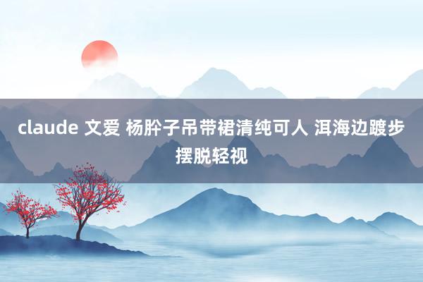 claude 文爱 杨肸子吊带裙清纯可人 洱海边踱步摆脱轻视