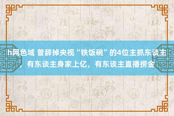 h网色域 曾辞掉央视“铁饭碗”的4位主抓东谈主，有东谈主身家上亿，有东谈主直播捞金