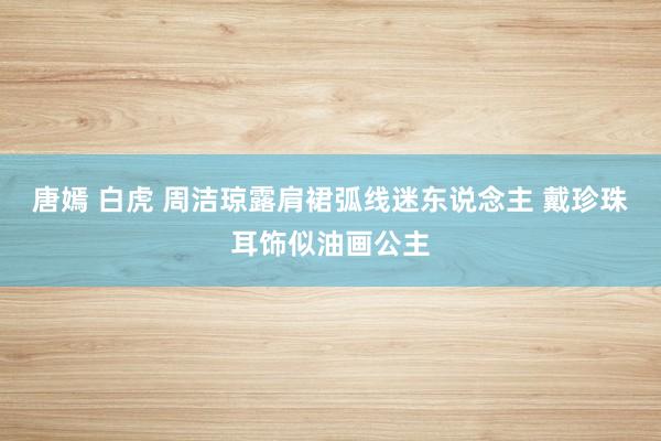唐嫣 白虎 周洁琼露肩裙弧线迷东说念主 戴珍珠耳饰似油画公主